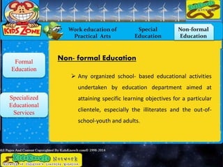 Work education of
Practical Arts
Special
Education
Non-formal
Education
Formal
Education
Specialized
Educational
Services
Non- formal Education
 Any organized school- based educational activities
undertaken by education department aimed at
attaining specific learning objectives for a particular
clientele, especially the illiterates and the out-of-
school-youth and adults.
 
