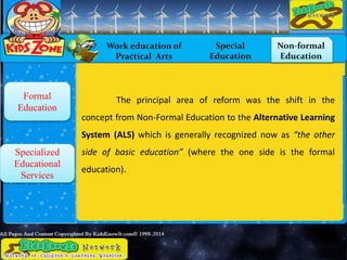 Work education of
Practical Arts
Special
Education
Non-formal
Education
Formal
Education
Specialized
Educational
Services
The principal area of reform was the shift in the
concept from Non-Formal Education to the Alternative Learning
System (ALS) which is generally recognized now as “the other
side of basic education” (where the one side is the formal
education).
 