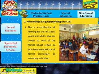 Work education of
Practical Arts
Special
Education
Non-formal
Education
Formal
Education
Specialized
Educational
Services
 This is a certification of
learning for out of school
youth and adults who are
unable to avail of the
formal school system or
who have dropped out of
formal elementary or
secondary education.
2. Accreditation & Equivalency Program (A&E)
 