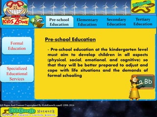 Formal
Education
Specialized
Educational
Services
Pre-school
Education
Elementary
Education
Secondary
Education
Tertiary
Education
Pre-school Education
- Pre-school education at the kindergarten level
must aim to develop children in all aspects
(physical, social, emotional, and cognitive) so
that they will be better prepared to adjust and
cope with life situations and the demands of
formal schooling
 