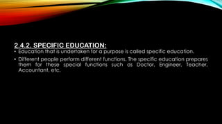 2.4.2. SPECIFIC EDUCATION:
• Education that is undertaken for a purpose is called specific education.
• Different people perform different functions. The specific education prepares
them for these special functions such as Doctor, Engineer, Teacher,
Accountant, etc.
 
