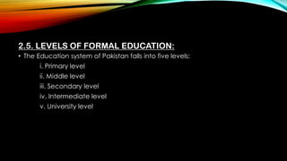 2.5. LEVELS OF FORMAL EDUCATION:
• The Education system of Pakistan falls into five levels:
i. Primary level
ii. Middle level
iii. Secondary level
iv. Intermediate level
v. University level
 