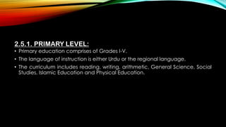 2.5.1. PRIMARY LEVEL:
• Primary education comprises of Grades I-V.
• The language of instruction is either Urdu or the regional language.
• The curriculum includes reading, writing, arithmetic, General Science, Social
Studies, Islamic Education and Physical Education.
 