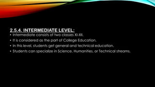 2.5.4. INTERMEDIATE LEVEL:
• Intermediate consists of two classes XI-XII.
• It is considered as the part of College Education.
• In this level, students get general and technical education.
• Students can specialize in Science, Humanities, or Technical streams.
 