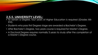2.5.5. UNIVERSITY LEVEL:
• To obtain a Degree, four years of Higher Education is required (Grades XIII-
XVI).
• Students who pass first Degree stage are awarded a Bachelor’s Degree.
• After Bachelor’s Degree, two years course is required for Master’s Degree.
• A Doctoral Degree requires normally 3 years to study after the completion of
a Master’s Degree course.
 