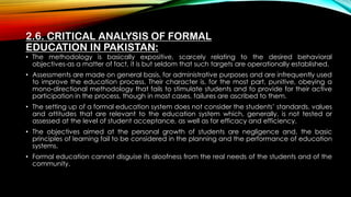 2.6. CRITICAL ANALYSIS OF FORMAL
EDUCATION IN PAKISTAN:
• The methodology is basically expositive, scarcely relating to the desired behavioral
objectives-as a matter of fact, it is but seldom that such targets are operationally established.
• Assessments are made on general basis, for administrative purposes and are infrequently used
to improve the education process. Their character is, for the most part, punitive, obeying a
mono-directional methodology that fails to stimulate students and to provide for their active
participation in the process, though in most cases, failures are ascribed to them.
• The setting up of a formal education system does not consider the students’ standards, values
and attitudes that are relevant to the education system which, generally, is not tested or
assessed at the level of student acceptance, as well as for efficacy and efficiency.
• The objectives aimed at the personal growth of students are negligence and, the basic
principles of learning fail to be considered in the planning and the performance of education
systems.
• Formal education cannot disguise its aloofness from the real needs of the students and of the
community.
 