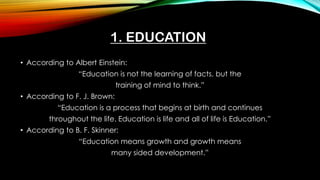 1. EDUCATION
• According to Albert Einstein:
“Education is not the learning of facts, but the
training of mind to think.”
• According to F. J. Brown:
“Education is a process that begins at birth and continues
throughout the life. Education is life and all of life is Education.”
• According to B. F. Skinner:
“Education means growth and growth means
many sided development.”
 