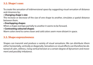 3.2. Shape´s uses
To create the sensation of tridimensional space by suggesting visual sensation of distance
and closeness by:
• Changing shape´s size
The increase or decrease of the size of one shape to another, simulates a spatial distance
between them.
• Overlapping shapes
When a shape overlaps partially to another it seems to be forward.
• Contrasting coloured shapes
Warm colors tend to come closer and cold colors seem more distant in space.
3.3. Shape expressiveness
Shapes can transmit and produce a variety of visual sensations. We can distribute ithem
either horizontally, vertically or diagonally. Sensations or visual effects can therefore be ob-
tained of calm, stillness, rising vertical tension or a certain degree of dynamism and move-
ment and possibly imbalance.
 
