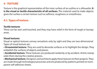 4 - TEXTURE
Texture is the graphical representation of the inner surface of an outline or a silhouette. It
is the visual or tactile characteristic of all surfaces. The material used to make objects
gives the surface a certain texture such as softness, roughness or smoothness.
4.1. Types of texture
Tactile textures
These can be seen and touched, and they may have relief in the form of rough or bumpy
areas.
Visual textures
Visual or optical textures convey sensations only by sight and they are two-dimensional.
Types of visual texture are:
• Ornamental texture. They are used to decorate surfaces or to highlight the design. They
embellish the surfaces of objects and planes.
• Accidental texture. These textures are produced randomly or by accident. Artists manip-
ulate them during the creative process.
• Mechanical texture. Designers and architects apply these textures to their projects.They
are made through technological processes and are produced by patterns printed on trans-
parent self-adhesive sheets.
 