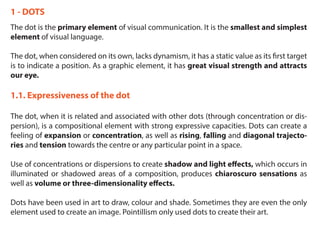 1 - DOTS
The dot is the primary element of visual communication. It is the smallest and simplest
element of visual language.
The dot, when considered on its own, lacks dynamism, it has a static value as its first target
is to indicate a position. As a graphic element, it has great visual strength and attracts
our eye.
1.1. Expressiveness of the dot
The dot, when it is related and associated with other dots (through concentration or dis-
persion), is a compositional element with strong expressive capacities. Dots can create a
feeling of expansion or concentration, as well as rising, falling and diagonal trajecto-
ries and tension towards the centre or any particular point in a space.
Use of concentrations or dispersions to create shadow and light effects, which occurs in
illuminated or shadowed areas of a composition, produces chiaroscuro sensations as
well as volume or three-dimensionality effects.
Dots have been used in art to draw, colour and shade. Sometimes they are even the only
element used to create an image. Pointillism only used dots to create their art.
 