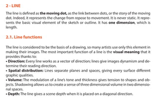 2 - LINE
The line is defined as the moving dot, as the link between dots, or the story of the moving
dot. Indeed, it represents the change from repose to movement. It is never static. It repre-
sents the basic visual element of the sketch or outline. It has one dimension, which is
length.
2.1. Line functions
The line is considered to be the basis of a drawing, so many artists use only this element in
making their images. The most important function of a line is the visual meaning that it
provides thanks to:
• Direction: Every line works as a vector of direction; lines give images dynamism and de-
termine their reading direction.
• Spatial distribution: Lines separate planes and spaces, giving every surface different
graphic qualities.
• Volume: The modulation of a line’s tone and thickness gives tension to shapes and ob-
jects. Shadowing allows us to create a sense of three dimensional volume in two dimensio-
nal spaces.
• Depth: The line gives a scene depth when it is placed on a diagonal direction.
 