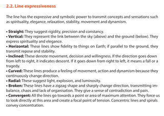 2.2. Line expressiveness
The line has the expressive and symbolic power to transmit concepts and sensations such
as spirituality, elegance, relaxation, stability, movement and dynamism.
• Straight: They suggest rigidity, precision and constancy.
• Vertical: They represent the link between the sky (above) and the ground (below). They
express spirituality and elegance.
• Horizontal: These lines show fidelity to things on Earth; if parallel to the ground, they
transmit repose and stability.
• Inclined: These denote movement, decision and willingness. If the direction goes down
from left to right, it indicates descent. If it goes down from right to left, it means a fall or a
tragedy.
• Curved: These lines produce a feeling of movement, action and dynamism because they
continuously change direction.
• Radial: These suggest light, explosion, and luminosity.
• Broken: These lines have a zigzag shape and sharply change direction, transmitting im-
balance, chaos and lack of organisation. They give a sense of contradiction and pain.
• Convergent: All the lines go towards a point or area of maximum attention. They force us
to look directly at this area and create a focal point of tension. Concentric lines and spirals
convey concentration.
 