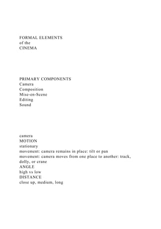 FORMAL ELEMENTS
of the
CINEMA
PRIMARY COMPONENTS
Camera
Composition
Mise-en-Scene
Editing
Sound
camera
MOTION
stationary
movement: camera remains in place: tilt or pan
movement: camera moves from one place to another: track,
dolly, or crane
ANGLE
high vs low
DISTANCE
close up, medium, long
 