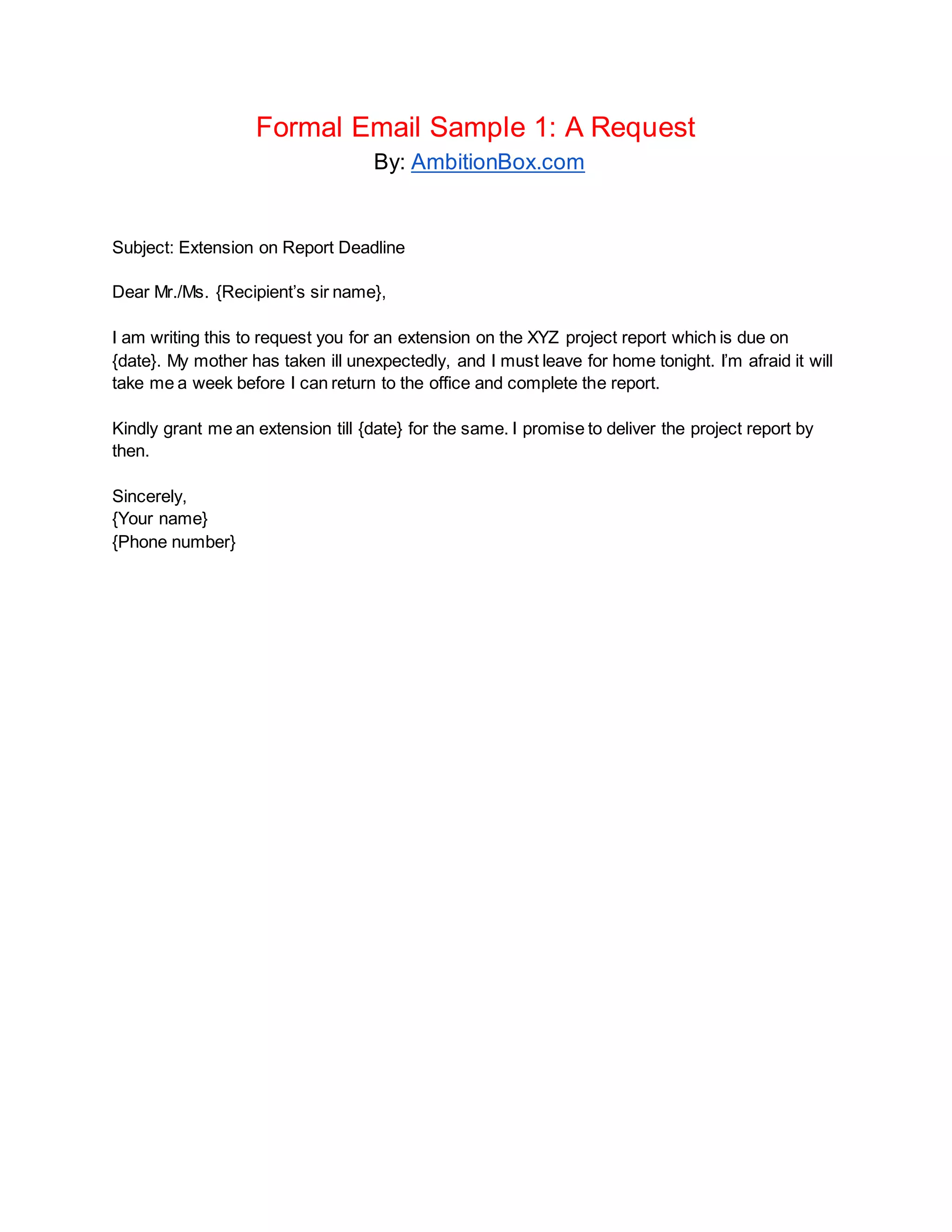 Formal Email Sample 1: A Request
By: AmbitionBox.com
Subject: Extension on Report Deadline
Dear Mr./Ms. {Recipient’s sir name},
I am writing this to request you for an extension on the XYZ project report which is due on
{date}. My mother has taken ill unexpectedly, and I must leave for home tonight. I’m afraid it will
take me a week before I can return to the office and complete the report.
Kindly grant me an extension till {date} for the same. I promise to deliver the project report by
then.
Sincerely,
{Your name}
{Phone number}