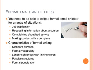 FORMAL EMAILS AND LETTERS 
 You need to be able to write a formal email or letter 
for a range of situations: 
 Job application 
 Requesting information about a course 
 Complaining about bad service 
 Making contact with a company 
 Characteristics of formal writing 
 Standard phrases 
 Formal vocabulary 
 Longer sentences with linking words 
 Passive structures 
 Formal punctuation 
 