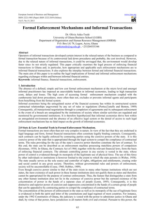 European Journal of Business and Management www.iiste.org
ISSN 2222-1905 (Paper) ISSN 2222-2839 (Online)
Vol.5, No.15, 2013
63
Formal Enforcement Mechanisms and Informal Transactions
Dr. Olivia Anku-Tsede
University of Ghana Business School (UGBS)
Department of Organisation and Human Resource Management (OHRM)
P.O. Box LG 78, Legon, Accra, Ghana
oankutsede@ug.edu.gh , +233204555346
Abstract
Operators of informal transactions developed certain interest in the relaxed nature of the business as compared to
formal transaction because of its controversial laid down procedures and probably, the cost involved. However,
due to the relaxed nature of informal transactions, it could be envisaged that, the environment would develop
faster since its not strictly regulated. This paper critically examines the legal process of enforcing financial
transactions in Ghana and, in particular, how appropriate and applicable such enforcement mechanisms are to
informal financial transactions. It also explores the interplay between formal and informal financial transactions.
The main aim of this paper is to outline the legal implications of formal and informal enforcement mechanisms
regarding exchanges within and between informal financial entities.
Keywords: informal finance, financial transactions, enforcement.
1. Introduction
The absence of a defined, simple and low cost formal enforcement mechanism at the micro level and amongst
informal practitioners has imposed an unavoidable burden in informal economies, leading to high transaction
costs, delays and losses. The high costs of accessing formal enforcement mechanism coupled with the
cumbersome laid down procedures, more often than not, excludes or prevents informal agents and participants
from benefitting from the formal system.
Informal economies being the unregulated sector of the financial economy has within its unstructured system
contractual relationships ungoverned by any set of rules or regulations (Portes,Castells and Benton, 1989)
Consequently, all transactional negotiations through to completion of agreements and its subsequent enforcement
in the event of a breach are unregulated by the institutions of society where similar activities are regulated and
monitored by governmental institutions. It is therefore hypothesized that informal economies thrive best within
an unregulated environment and the absence of an effective legal system or the denial of access to such legal
enforcement mechanisms has no fatal impact on the growth of informal economies.
2.0 State & Law: Essential Tools in Formal Enforcement Mechanism.
Formal transactions are most often than not very complex in nature. In view of the fact that they are enshrined in
legal language and form, formal financial transactions often constitute legally binding contracts. Consequently,
such contracts can be legally enforced by contracting parties using the coercive powers of the state. It is this
coercive power of the state that is appropriated through the legal system to compel the compliance of contractual
terms. The rules providing for the use of the state’s coercive power therefore constitute the law of contract. To
this end, the state can be described as an enforcement machine possessing matchless powers of compulsion
(Kronman, 1958). In Ghana, the Contracts Act of 1960, together with the relevant financial laws, form the basis
of enforcing financial contracts. The ultimate controlling power in any society is vested in the state, whose
power of control is evidenced through its monopoly of the legitimate use of physical force. The use of this force
by other individuals or institutions is however limited to the extent to which the state permits it (Weber, 1958).
The state usually serves as the sole source and controller of rights, obligations and entitlements, creating order
and social control in any given society. Therefore, without governmental rules and powers of enforcement,
society will be uncontrollable (Coase, 1960; Hobbes, 1909).
Even though coercive power similar to that of the state exists in many other human institutions which are not
states, the mere existence of such power in these human institutions does not qualify them as states and therefore
cannot be appropriated for the purpose of contract enforcement. Thus, the feature that distinguishes a state from
any other human institution does not lie in the existence of coercive power but the outward existence of the
concentration of power in the hands of a separate class of people (Lenin, 1895). Consequently, it is this
distinctive and superior power of coercion and suppression concentrated in the hands of a certain group of people
that can be appealed to by contracting parties to compel the compliance of contractual terms.
The concentration of the powers of enforcement in the state as well as its monopoly of the use of legitimate force
is evidenced in both the spirit and letter of the constitutions and legal regimen of most countries. For instance,
under the 1992 Constitution of Ghana, the judiciary is vested with the power to administer justice in Ghana and
shall, by virtue of that power, have jurisdiction in all matters both civil and criminal. Pursuant to this power, the
 
