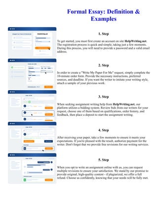 Formal Essay: Definition &
Examples
1. Step
To get started, you must first create an account on site HelpWriting.net.
The registration process is quick and simple, taking just a few moments.
During this process, you will need to provide a password and a valid email
address.
2. Step
In order to create a "Write My Paper For Me" request, simply complete the
10-minute order form. Provide the necessary instructions, preferred
sources, and deadline. If you want the writer to imitate your writing style,
attach a sample of your previous work.
3. Step
When seeking assignment writing help from HelpWriting.net, our
platform utilizes a bidding system. Review bids from our writers for your
request, choose one of them based on qualifications, order history, and
feedback, then place a deposit to start the assignment writing.
4. Step
After receiving your paper, take a few moments to ensure it meets your
expectations. If you're pleased with the result, authorize payment for the
writer. Don't forget that we provide free revisions for our writing services.
5. Step
When you opt to write an assignment online with us, you can request
multiple revisions to ensure your satisfaction. We stand by our promise to
provide original, high-quality content - if plagiarized, we offer a full
refund. Choose us confidently, knowing that your needs will be fully met.
Formal Essay: Definition & Examples Formal Essay: Definition & Examples
 