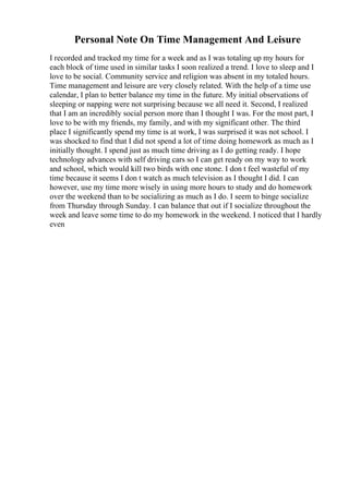 Personal Note On Time Management And Leisure
I recorded and tracked my time for a week and as I was totaling up my hours for
each block of time used in similar tasks I soon realized a trend. I love to sleep and I
love to be social. Community service and religion was absent in my totaled hours.
Time management and leisure are very closely related. With the help of a time use
calendar, I plan to better balance my time in the future. My initial observations of
sleeping or napping were not surprising because we all need it. Second, I realized
that I am an incredibly social person more than I thought I was. For the most part, I
love to be with my friends, my family, and with my significant other. The third
place I significantly spend my time is at work, I was surprised it was not school. I
was shocked to find that I did not spend a lot of time doing homework as much as I
initially thought. I spend just as much time driving as I do getting ready. I hope
technology advances with self driving cars so I can get ready on my way to work
and school, which would kill two birds with one stone. I don t feel wasteful of my
time because it seems I don t watch as much television as I thought I did. I can
however, use my time more wisely in using more hours to study and do homework
over the weekend than to be socializing as much as I do. I seem to binge socialize
from Thursday through Sunday. I can balance that out if I socialize throughout the
week and leave some time to do my homework in the weekend. I noticed that I hardly
even
 