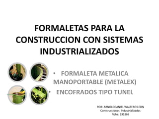 FORMALETAS PARA LA
CONSTRUCCION CON SISTEMAS
INDUSTRIALIZADOS
• FORMALETA METALICA
MANOPORTABLE (METALEX)
• ENCOFRADOS TIPO TUNEL
POR: ARNOLDDANIEL WALTERO LEON
Construcciones Industrializadas
Ficha: 631869
 