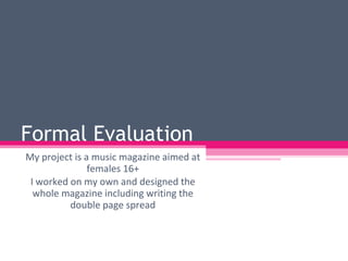 Formal Evaluation  My project is a music magazine aimed at females 16+ I worked on my own and designed the whole magazine including writing the double page spread 