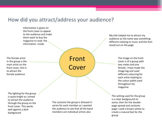 How did you attract/address your audience? Front Cover My title helped me to attract my audience as the name was something different relating to music and the font stood out on the page The image on the front cover is of a group with two males and one female. I have made the image big and used different colouring for each artist relating to the colour pallet used throughout my magazine The setting used for the group is a clear background on some, then for the double page spread and contents page I used a brown settee to create a natural feel for the group  The costume the group is dressed in varies for each member as I wanted the audience to see that all the band members are individual artists also The lighting for the group is quite bright as I aimed to attract the audience through the group on the front cover. This works well against a dark background The female artist in the group is the main artist on the front cover, this is to attract the female audience  Information is given on the front cover to appeal to the audience and make them want to buy the magazine to read  the information  inside 
