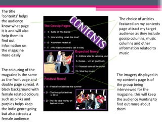 The choice of articles featured on my contents page attract my target audience as they include gossip columns, music columns and other information related to music The imagery displayed in my contents page is of the group being interviewed for the magazine, this will keep the audience wanting to find out more about them  The title ‘contents’ helps the audience know what page it is and will also help them to find out information on the magazine more easily The colouring of the magazine is the same as the front page and double page spread. A black background with female related colours such as pinks and purples helps keep the indie genre going but also attracts a female audience 
