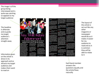 The image is of the group being interviewed and is quite eye-catching so appeals to my target audience The headline is alliterate and so grabs my target audience’s attention straight away Information given on the article is direct in its approach and so attracts my target audience and makes them want to read on The layout of the article is set out like any other magazine or newspaper would do as it makes it easier for my audience to read and as it is common they will be able to relate to it Each band member answers the questions equally and the article flows naturally 