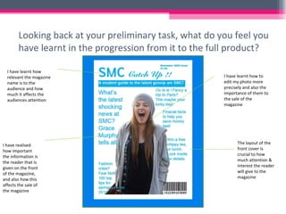 Looking back at your preliminary task, what do you feel you have learnt in the progression from it to the full product? I have learnt how to edit my photo more precisely and also the importance of them to the sale of the magazine I have learnt how relevant the magazine name is to the audience and how much it affects the audiences attention  I have realised how important the information is the reader that is given on the front of the magazine, and also how this affects the sale of the magazine The layout of the front cover is crucial to how much attention & interest the reader will give to the magazine 