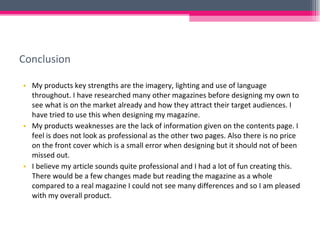 Conclusion My products key strengths are the imagery, lighting and use of language throughout. I have researched many other magazines before designing my own to see what is on the market already and how they attract their target audiences. I have tried to use this when designing my magazine. My products weaknesses are the lack of information given on the contents page. I feel is does not look as professional as the other two pages. Also there is no price on the front cover which is a small error when designing but it should not of been missed out.  I believe my article sounds quite professional and I had a lot of fun creating this. There would be a few changes made but reading the magazine as a whole compared to a real magazine I could not see many differences and so I am pleased with my overall product.  