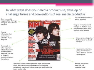 In what ways does your media product use, develop or challenge forms and conventions of real media products? Short memorable magazine title. The large font grabs the audiences attention Teasing information that can be found within the music magazine Thumbnails of other important articles that can be found inside the magazine. The use of the word ‘special’ will attract the audience The colour scheme used suggests the target audience are males, also the information given within the magazine suggests the magazine is indie genre as you would relate the topics used to indie The use of artists names to attract attention Image of main article band enlarged on the front cover. Both members of the group are using direct address Artists names enlarged on the front cover to attract attention.  Large dominant writing giving off information about the main article in the magazine  Barcode and price to show that the magazine is real 