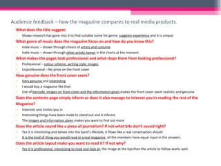 Audience feedback – how the magazine compares to real media products.  What does the title suggest: Shows research has gone into it to find suitable name for genre,  suggests experience  and it is unique What genre of music does the magazine focus on and how do you know this? Indie music – shown through choice of  artists and costume Indie music – shown through  other artists names  in the charts at the moment What makes the pages look professional and what stops them from looking professional? Professional –  colour scheme, writing style, images Unprofessional – No price on the front cover How genuine does the front cover seem? Very genuine  and  interesting I would buy a magazine like that Use of  barcode, images on front cover and the information given  makes the front cover seem realistic and genuine Does the contents page simply inform or does it also manage to interest you in reading the rest of the  Magazine? Interests and invites you in Interesting things have been made to stand out and it informs The  images and information given  makes you want to find out more Does the article sound like a piece of journalism? If not what bits don’t sound right? Yes it is interesting and delves into the band’s lifestyle, it flows like a real conversation should It is the kind of thing you would read in a real magazine , all the members have equal input in the answers. Does the article layout make you want to read it? If not why? Yes it is professional, interesting to read and look at , the image at the top then the article to follow works well. 