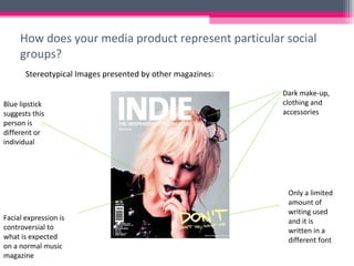 How does your media product represent particular social groups? Stereotypical Images presented by other magazines: Dark make-up, clothing and accessories Blue lipstick suggests this person is different or individual Only a limited amount of writing used and it is written in a different font Facial expression is controversial to what is expected on a normal music magazine 