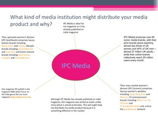 What kind of media institution might distribute your media product and why? IPC Media IPC Media produces over 85 iconic media brands, with their print brands alone reaching almost two thirds of UK women and 44% of UK men –almost 27 million UK adults – while their online brands collectively reach 20 million users every month.  Their mass market women's division (IPC Connect) comprises famous women's weeklies including  Look ,  Now ,  Chat  and  Woman ; TV entertainment brands including  What's on TV ,  TVTimes  and  TV & Satellite Week  and, online, the  goodtoknow  network.  Their upmarket women's division (IPC Southbank) comprises luxury fashion brands including  Marie Claire  and  InStyle , lifestyle brands including  woman&home  and  essentials  and home interest brands including  Ideal Home ,  Livingetc  and  housetohome . One magazine IPC publish is the magazine NME which focus’ on the Indie genre like my music magazine  http://www.nme.com IPC Media is ideal for my magazine as it has already published an indie magazine  Although IPC Media has already published an indie magazine, the magazine was aimed at males unlike mine which is aimed at females. This will might help me distribute my media product because it is something different in the market. 