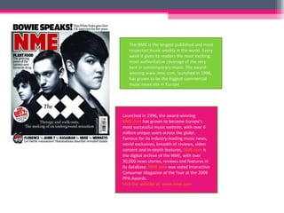 The NME is the longest published and most respected music weekly in the world. Every week it gives its readers the most exciting, most authoritative coverage of the very best in contemporary music. The award-winning www.nme.com, launched in 1996, has grown to be the biggest commercial music news site in Europe. Launched in 1996, the award-winning  NME.com  has grown to become Europe's most successful music website, with over 4 million unique users across the globe. Famous for its industry-leading music news, world exclusives, breadth of reviews, video content and in-depth features,  NME.com  is the digital archive of the NME, with over 30,000 news stories, reviews and features in its database.  NME.com  was voted Interactive Consumer Magazine of the Year at the 2009 PPA Awards.  Visit the website at: www.nme.com   