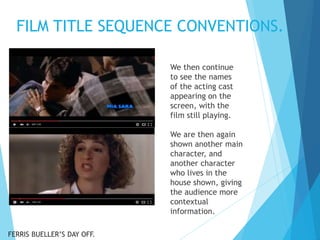 FILM TITLE SEQUENCE CONVENTIONS.
We then continue
to see the names
of the acting cast
appearing on the
screen, with the
film still playing.
We are then again
shown another main
character, and
another character
who lives in the
house shown, giving
the audience more
contextual
information.
FERRIS BUELLER’S DAY OFF.
 