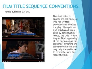 The final titles to
appear are the names of
who has written,
produced and directed
the play. We again see
that this has all been
done by John Hughes,
hence, the title ‘A John
Hughes Film’ appearing
at the beginning on the
sequence. Finishing the
sequence with this title
may help the audience
to remember who has
made the film.
FERRIS BUELLER’S DAY OFF.
 