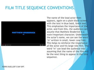 FILM TITLE SEQUENCE CONVENTIONS.
The name of the lead actor then
appears, again on a plain black screen
with the text in blue bold, block text.
This emphasises the importance of the
actor, and from this, the audience can
assume that Matthew Broderick is a
main/important character. Underneath
the actor’s name, we can see the word
‘in’ written in small, lower case font.
This helps to reinforce the importance
of the actor and his large role film. The
word ‘in’ can lead the audience into
assuming that the name of the film will
be the next thing to appear in the title
sequence.
FERRIS BUELLER’S DAY OFF.
 