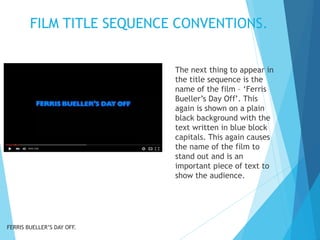 FILM TITLE SEQUENCE CONVENTIONS.
The next thing to appear in
the title sequence is the
name of the film – ‘Ferris
Bueller’s Day Off’. This
again is shown on a plain
black background with the
text written in blue block
capitals. This again causes
the name of the film to
stand out and is an
important piece of text to
show the audience.
FERRIS BUELLER’S DAY OFF.
 