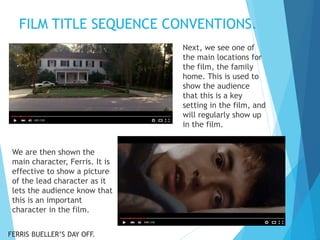 FILM TITLE SEQUENCE CONVENTIONS.
Next, we see one of
the main locations for
the film, the family
home. This is used to
show the audience
that this is a key
setting in the film, and
will regularly show up
in the film.
We are then shown the
main character, Ferris. It is
effective to show a picture
of the lead character as it
lets the audience know that
this is an important
character in the film.
FERRIS BUELLER’S DAY OFF.
 