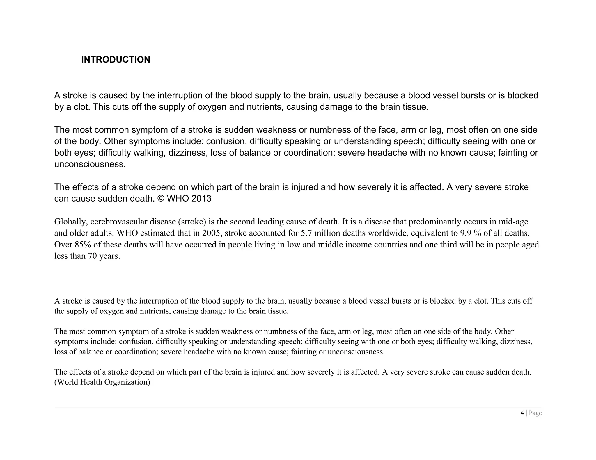 INTRODUCTION
A stroke is caused by the interruption of the blood supply to the brain, usually because a blood vessel bursts or is blocked
by a clot. This cuts off the supply of oxygen and nutrients, causing damage to the brain tissue.
The most common symptom of a stroke is sudden weakness or numbness of the face, arm or leg, most often on one side
of the body. Other symptoms include: confusion, difficulty speaking or understanding speech; difficulty seeing with one or
both eyes; difficulty walking, dizziness, loss of balance or coordination; severe headache with no known cause; fainting or
unconsciousness.
The effects of a stroke depend on which part of the brain is injured and how severely it is affected. A very severe stroke
can cause sudden death. © WHO 2013
Globally, cerebrovascular disease (stroke) is the second leading cause of death. It is a disease that predominantly occurs in mid-age
and older adults. WHO estimated that in 2005, stroke accounted for 5.7 million deaths worldwide, equivalent to 9.9 % of all deaths.
Over 85% of these deaths will have occurred in people living in low and middle income countries and one third will be in people aged
less than 70 years.
A stroke is caused by the interruption of the blood supply to the brain, usually because a blood vessel bursts or is blocked by a clot. This cuts off
the supply of oxygen and nutrients, causing damage to the brain tissue.
The most common symptom of a stroke is sudden weakness or numbness of the face, arm or leg, most often on one side of the body. Other
symptoms include: confusion, difficulty speaking or understanding speech; difficulty seeing with one or both eyes; difficulty walking, dizziness,
loss of balance or coordination; severe headache with no known cause; fainting or unconsciousness.
The effects of a stroke depend on which part of the brain is injured and how severely it is affected. A very severe stroke can cause sudden death.
(World Health Organization)
4 | Page
 