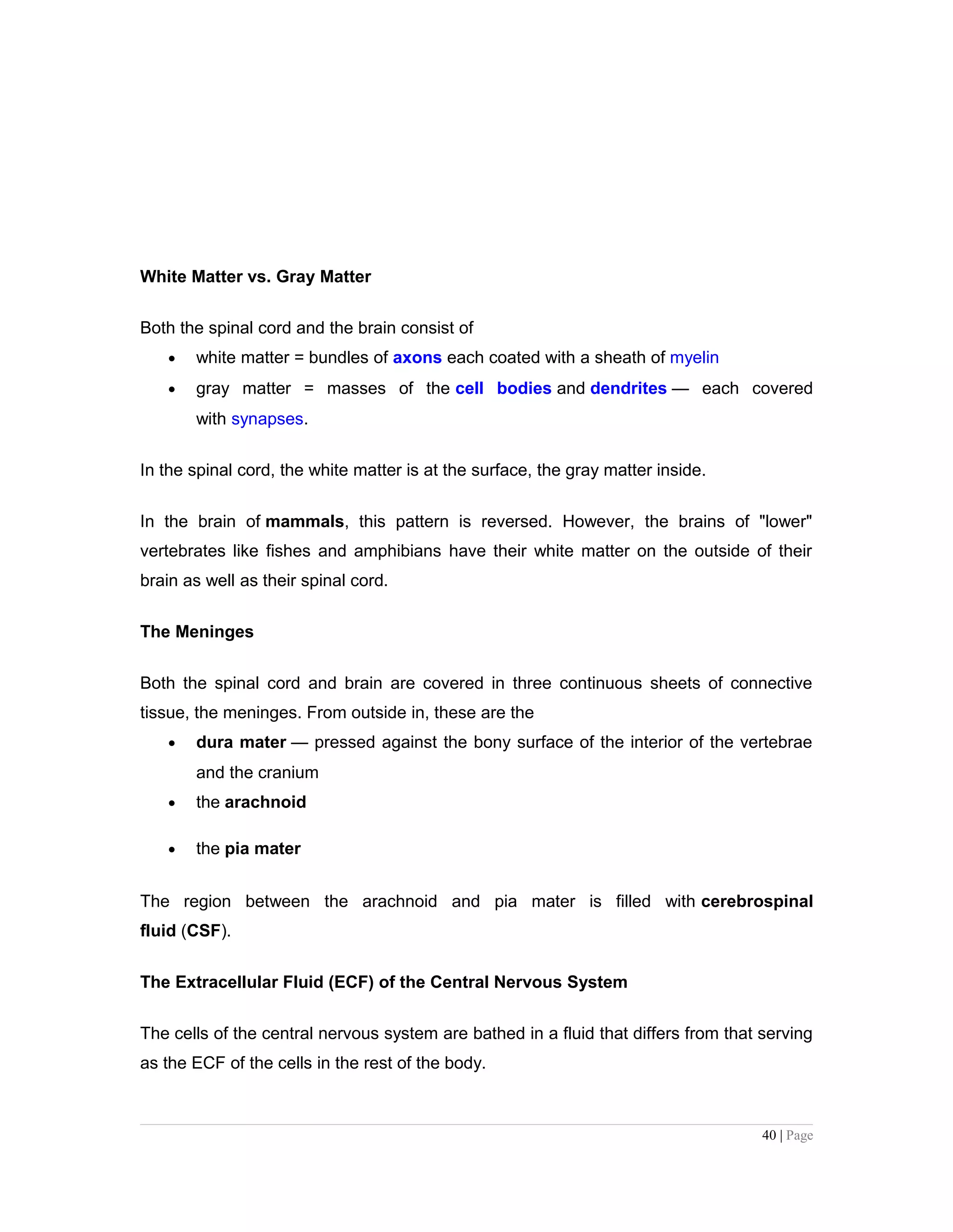 White Matter vs. Gray Matter
Both the spinal cord and the brain consist of
• white matter = bundles of axons each coated with a sheath of myelin
• gray matter = masses of the cell bodies and dendrites — each covered
with synapses.
In the spinal cord, the white matter is at the surface, the gray matter inside.
In the brain of mammals, this pattern is reversed. However, the brains of "lower"
vertebrates like fishes and amphibians have their white matter on the outside of their
brain as well as their spinal cord.
The Meninges
Both the spinal cord and brain are covered in three continuous sheets of connective
tissue, the meninges. From outside in, these are the
• dura mater — pressed against the bony surface of the interior of the vertebrae
and the cranium
• the arachnoid
• the pia mater
The region between the arachnoid and pia mater is filled with cerebrospinal
fluid (CSF).
The Extracellular Fluid (ECF) of the Central Nervous System
The cells of the central nervous system are bathed in a fluid that differs from that serving
as the ECF of the cells in the rest of the body.
40 | Page
 