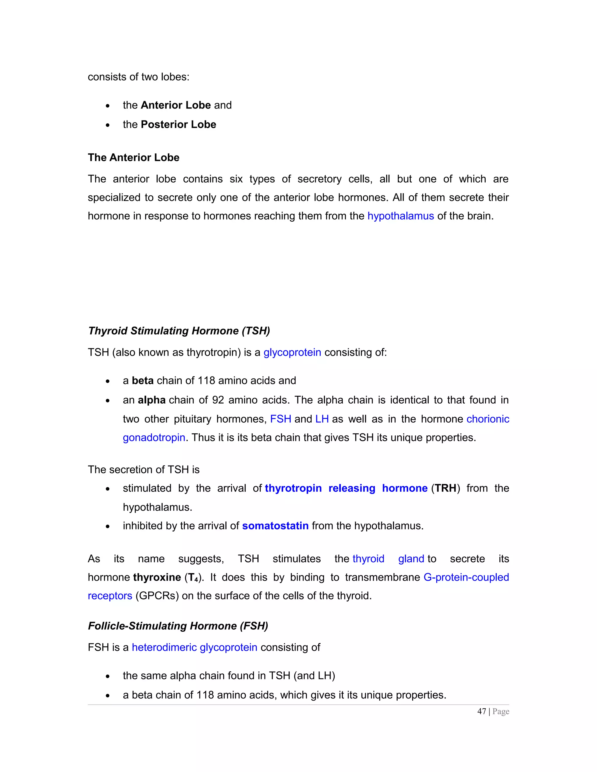 consists of two lobes:
• the Anterior Lobe and
• the Posterior Lobe
The Anterior Lobe
The anterior lobe contains six types of secretory cells, all but one of which are
specialized to secrete only one of the anterior lobe hormones. All of them secrete their
hormone in response to hormones reaching them from the hypothalamus of the brain.
Thyroid Stimulating Hormone (TSH)
TSH (also known as thyrotropin) is a glycoprotein consisting of:
• a beta chain of 118 amino acids and
• an alpha chain of 92 amino acids. The alpha chain is identical to that found in
two other pituitary hormones, FSH and LH as well as in the hormone chorionic
gonadotropin. Thus it is its beta chain that gives TSH its unique properties.
The secretion of TSH is
• stimulated by the arrival of thyrotropin releasing hormone (TRH) from the
hypothalamus.
• inhibited by the arrival of somatostatin from the hypothalamus.
As its name suggests, TSH stimulates the thyroid gland to secrete its
hormone thyroxine (T4). It does this by binding to transmembrane G-protein-coupled
receptors (GPCRs) on the surface of the cells of the thyroid.
Follicle-Stimulating Hormone (FSH)
FSH is a heterodimeric glycoprotein consisting of
• the same alpha chain found in TSH (and LH)
• a beta chain of 118 amino acids, which gives it its unique properties.
47 | Page
 