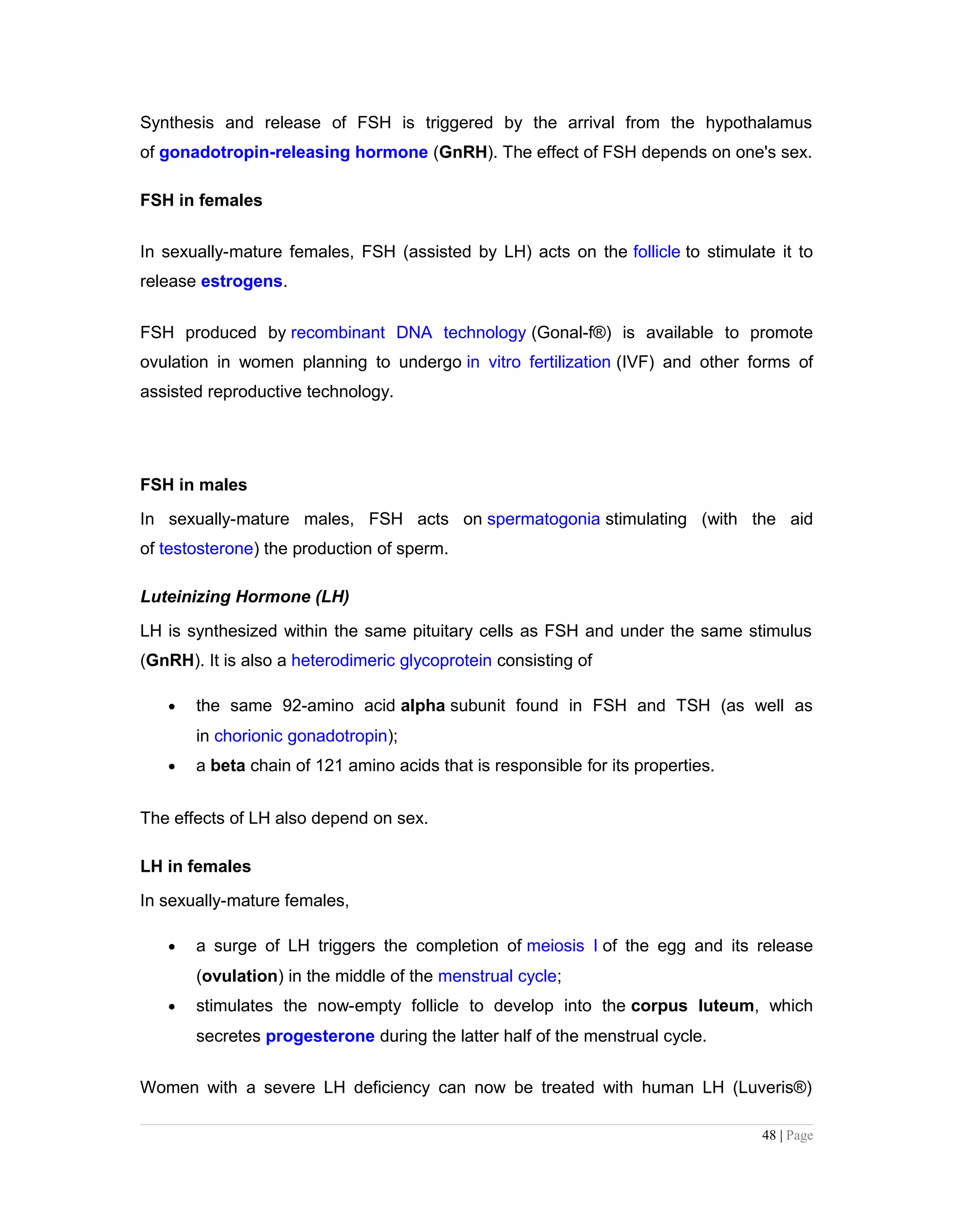 Synthesis and release of FSH is triggered by the arrival from the hypothalamus
of gonadotropin-releasing hormone (GnRH). The effect of FSH depends on one's sex.
FSH in females
In sexually-mature females, FSH (assisted by LH) acts on the follicle to stimulate it to
release estrogens.
FSH produced by recombinant DNA technology (Gonal-f®) is available to promote
ovulation in women planning to undergo in vitro fertilization (IVF) and other forms of
assisted reproductive technology.
FSH in males
In sexually-mature males, FSH acts on spermatogonia stimulating (with the aid
of testosterone) the production of sperm.
Luteinizing Hormone (LH)
LH is synthesized within the same pituitary cells as FSH and under the same stimulus
(GnRH). It is also a heterodimeric glycoprotein consisting of
• the same 92-amino acid alpha subunit found in FSH and TSH (as well as
in chorionic gonadotropin);
• a beta chain of 121 amino acids that is responsible for its properties.
The effects of LH also depend on sex.
LH in females
In sexually-mature females,
• a surge of LH triggers the completion of meiosis I of the egg and its release
(ovulation) in the middle of the menstrual cycle;
• stimulates the now-empty follicle to develop into the corpus luteum, which
secretes progesterone during the latter half of the menstrual cycle.
Women with a severe LH deficiency can now be treated with human LH (Luveris®)
48 | Page
 