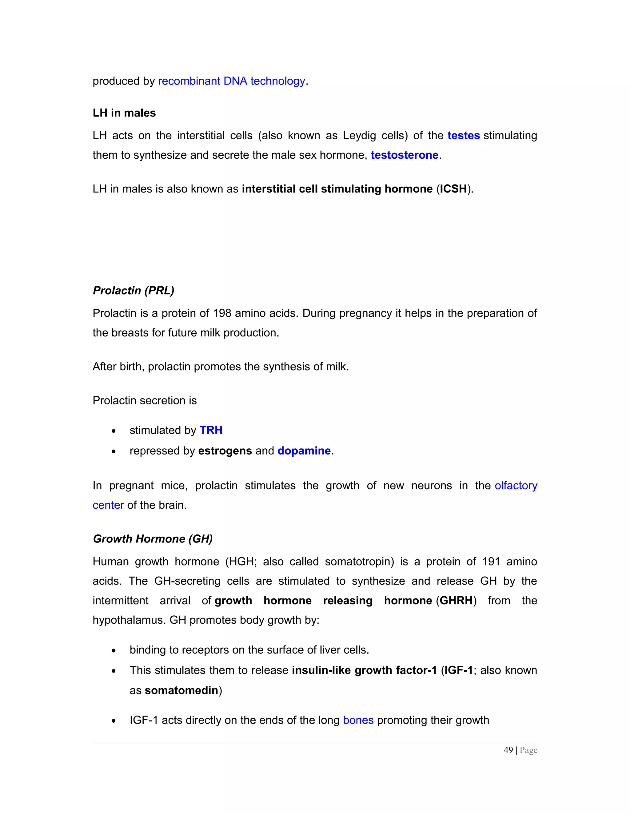 produced by recombinant DNA technology.
LH in males
LH acts on the interstitial cells (also known as Leydig cells) of the testes stimulating
them to synthesize and secrete the male sex hormone, testosterone.
LH in males is also known as interstitial cell stimulating hormone (ICSH).
Prolactin (PRL)
Prolactin is a protein of 198 amino acids. During pregnancy it helps in the preparation of
the breasts for future milk production.
After birth, prolactin promotes the synthesis of milk.
Prolactin secretion is
• stimulated by TRH
• repressed by estrogens and dopamine.
In pregnant mice, prolactin stimulates the growth of new neurons in the olfactory
center of the brain.
Growth Hormone (GH)
Human growth hormone (HGH; also called somatotropin) is a protein of 191 amino
acids. The GH-secreting cells are stimulated to synthesize and release GH by the
intermittent arrival of growth hormone releasing hormone (GHRH) from the
hypothalamus. GH promotes body growth by:
• binding to receptors on the surface of liver cells.
• This stimulates them to release insulin-like growth factor-1 (IGF-1; also known
as somatomedin)
• IGF-1 acts directly on the ends of the long bones promoting their growth
49 | Page
 