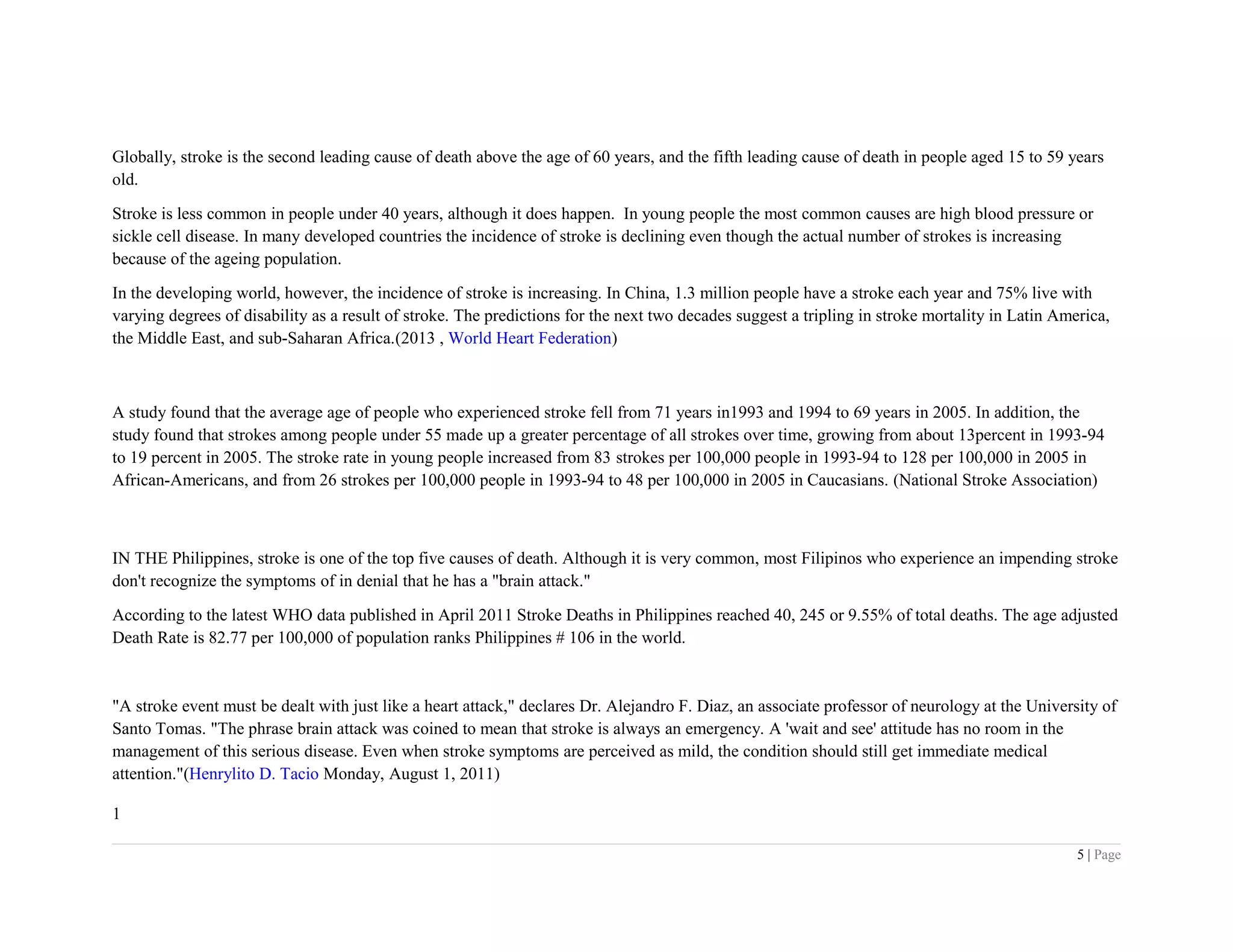 Globally, stroke is the second leading cause of death above the age of 60 years, and the fifth leading cause of death in people aged 15 to 59 years
old.
Stroke is less common in people under 40 years, although it does happen. In young people the most common causes are high blood pressure or
sickle cell disease. In many developed countries the incidence of stroke is declining even though the actual number of strokes is increasing
because of the ageing population.
In the developing world, however, the incidence of stroke is increasing. In China, 1.3 million people have a stroke each year and 75% live with
varying degrees of disability as a result of stroke. The predictions for the next two decades suggest a tripling in stroke mortality in Latin America,
the Middle East, and sub-Saharan Africa.(2013 , World Heart Federation)
A study found that the average age of people who experienced stroke fell from 71 years in1993 and 1994 to 69 years in 2005. In addition, the
study found that strokes among people under 55 made up a greater percentage of all strokes over time, growing from about 13percent in 1993-94
to 19 percent in 2005. The stroke rate in young people increased from 83 strokes per 100,000 people in 1993-94 to 128 per 100,000 in 2005 in
African-Americans, and from 26 strokes per 100,000 people in 1993-94 to 48 per 100,000 in 2005 in Caucasians. (National Stroke Association)
IN THE Philippines, stroke is one of the top five causes of death. Although it is very common, most Filipinos who experience an impending stroke
don't recognize the symptoms of in denial that he has a "brain attack."
According to the latest WHO data published in April 2011 Stroke Deaths in Philippines reached 40, 245 or 9.55% of total deaths. The age adjusted
Death Rate is 82.77 per 100,000 of population ranks Philippines # 106 in the world.
"A stroke event must be dealt with just like a heart attack," declares Dr. Alejandro F. Diaz, an associate professor of neurology at the University of
Santo Tomas. "The phrase brain attack was coined to mean that stroke is always an emergency. A 'wait and see' attitude has no room in the
management of this serious disease. Even when stroke symptoms are perceived as mild, the condition should still get immediate medical
attention."(Henrylito D. Tacio Monday, August 1, 2011)
1
5 | Page
 