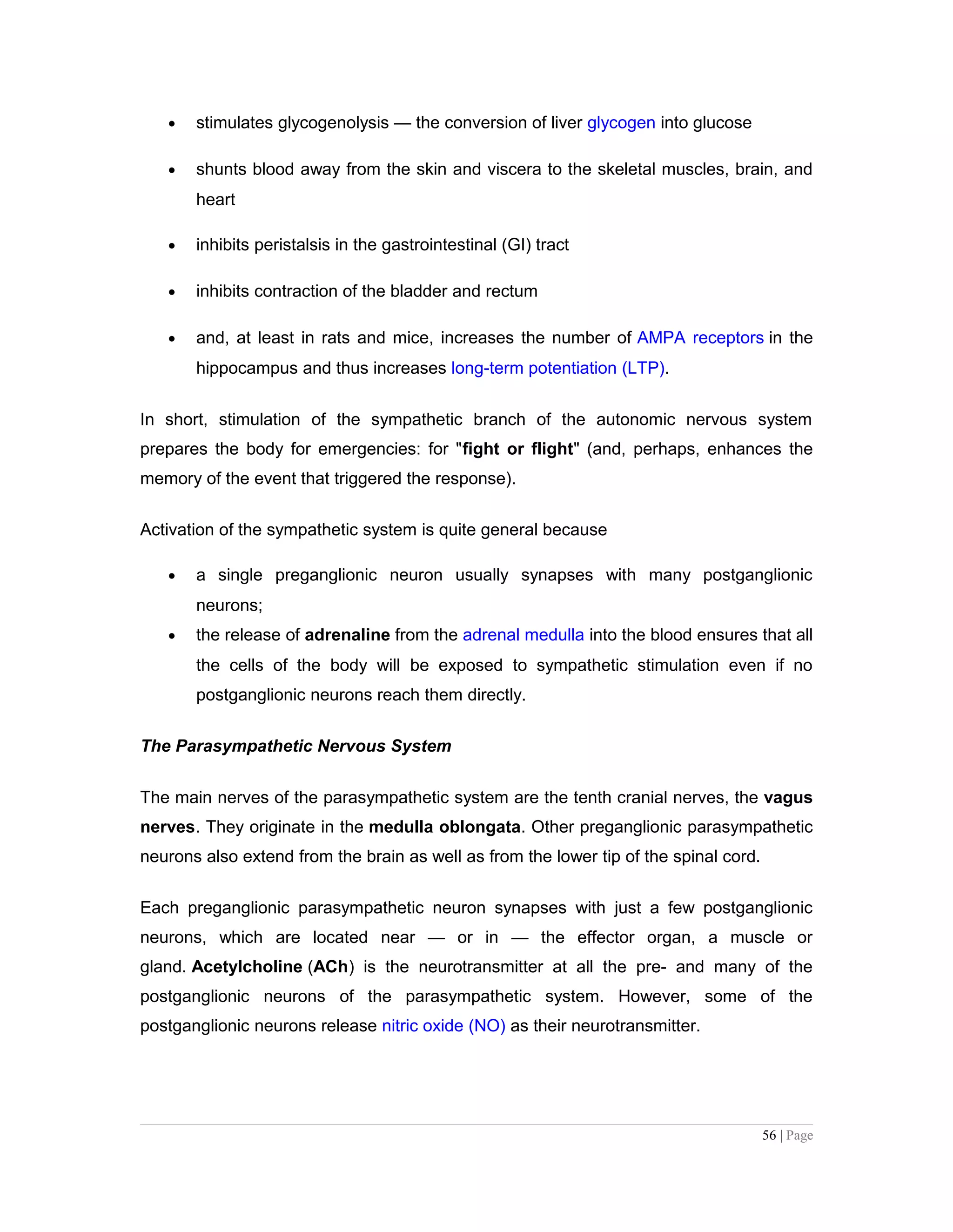 • stimulates glycogenolysis — the conversion of liver glycogen into glucose
• shunts blood away from the skin and viscera to the skeletal muscles, brain, and
heart
• inhibits peristalsis in the gastrointestinal (GI) tract
• inhibits contraction of the bladder and rectum
• and, at least in rats and mice, increases the number of AMPA receptors in the
hippocampus and thus increases long-term potentiation (LTP).
In short, stimulation of the sympathetic branch of the autonomic nervous system
prepares the body for emergencies: for "fight or flight" (and, perhaps, enhances the
memory of the event that triggered the response).
Activation of the sympathetic system is quite general because
• a single preganglionic neuron usually synapses with many postganglionic
neurons;
• the release of adrenaline from the adrenal medulla into the blood ensures that all
the cells of the body will be exposed to sympathetic stimulation even if no
postganglionic neurons reach them directly.
The Parasympathetic Nervous System
The main nerves of the parasympathetic system are the tenth cranial nerves, the vagus
nerves. They originate in the medulla oblongata. Other preganglionic parasympathetic
neurons also extend from the brain as well as from the lower tip of the spinal cord.
Each preganglionic parasympathetic neuron synapses with just a few postganglionic
neurons, which are located near — or in — the effector organ, a muscle or
gland. Acetylcholine (ACh) is the neurotransmitter at all the pre- and many of the
postganglionic neurons of the parasympathetic system. However, some of the
postganglionic neurons release nitric oxide (NO) as their neurotransmitter.
56 | Page
 