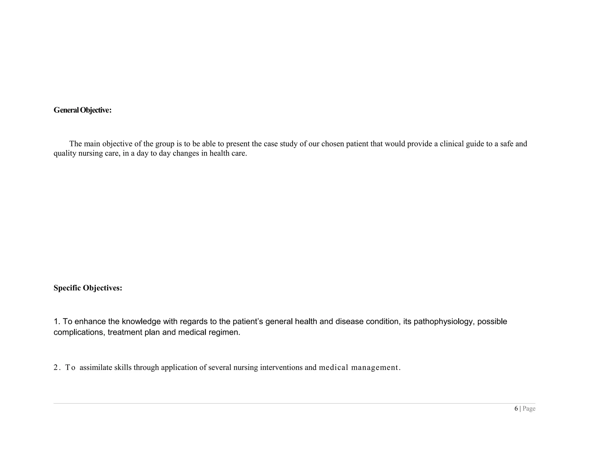GeneralObjective:
The main objective of the group is to be able to present the case study of our chosen patient that would provide a clinical guide to a safe and
quality nursing care, in a day to day changes in health care.
Specific Objectives:
1. To enhance the knowledge with regards to the patient’s general health and disease condition, its pathophysiology, possible
complications, treatment plan and medical regimen.
2. To assimilate skills through application of several nursing interventions and medical management.
6 | Page
 