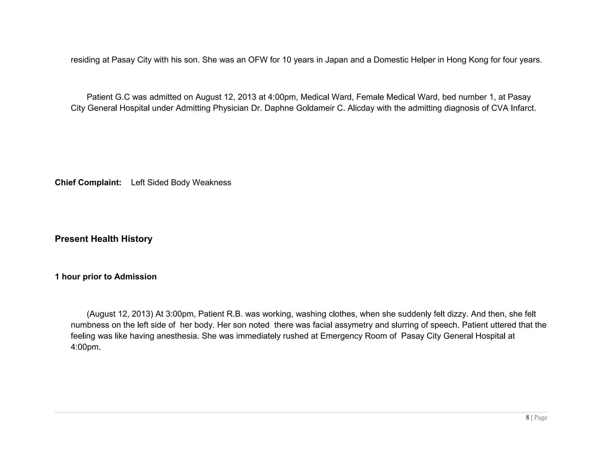 residing at Pasay City with his son. She was an OFW for 10 years in Japan and a Domestic Helper in Hong Kong for four years.
Patient G.C was admitted on August 12, 2013 at 4:00pm, Medical Ward, Female Medical Ward, bed number 1, at Pasay
City General Hospital under Admitting Physician Dr. Daphne Goldameir C. Alicday with the admitting diagnosis of CVA Infarct.
Chief Complaint: Left Sided Body Weakness
Present Health History
1 hour prior to Admission
(August 12, 2013) At 3:00pm, Patient R.B. was working, washing clothes, when she suddenly felt dizzy. And then, she felt
numbness on the left side of her body. Her son noted there was facial assymetry and slurring of speech. Patient uttered that the
feeling was like having anesthesia. She was immediately rushed at Emergency Room of Pasay City General Hospital at
4:00pm.
8 | Page
 