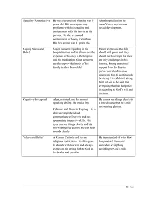 Sexuality-Reproductive He was circumcised when he was 9
years old. Did not express any
problems with his sexuality and
contentment with his live-in as his
partner. He also expressed
contentment of having 2 children.
His first coitus was 17 years old.
After hospitalization he
doesn’t have any interest
sexual development.
Coping Stress and
Belief
Major concern regarding in his
hospitalization and his illness are the
expenses of his stay in the hospital
and his medication. Other concerns
are the unprovided needs of his
family in their household
Patient expressed that life
should still go on and they
should not lose hope for these
are only challenges in his
journey. Strong emotional
support from his live-in
partner and children also
empowers him to continuously
be strong. He exhibited strong
faith in God as he said that
everything that has happened
is according to God’s will and
decision.
Cognitive/Perceptual Alert, oriented, and has normal
speaking ability. He speaks few
Cebuano and fluent in Tagalog. He is
able to comprehend and
communicate effectively and has
appropriate interactive skills. His
eyes can see things clearly and his
not wearing eye glasses. He can hear
sounds clearly.
He cannot see things clearly in
a long distance but he’s still
not wearing glasses.
Values and Belief A Roman Catholic and has no
religious restrictions. He often goes
to church with his wife and always
expresses his strong faith to God as
his healer and provider.
He is contended of what God
has provided them and
surrenders everything
according to God’s will.
30 | Page
 