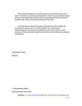 ECG (electrocardiogram) is a test that measures the electrical activity of the
heart. The heart is a muscular organ that beats in rhythm to pump the blood through
the body. The signals that make the heart's muscle fibres contract come from the
sinoatrial node, which is the natural pacemaker of the heart.
In an ECG test, the electrical impulses made while the heart is beating are
recorded and usually shown on a piece of paper. This is known as an
electrocardiogram, and records any problems with the heart's rhythm, and the
conduction of the heart beat through the heart which may be affected by underlying
heart disease.
INTERPRETATION:
NSSTTC
C. Roentgenologic Report
Date Performed: July 07, 2013
Radiology is a medical specialty that employs the use ofimaging to both diagnose and
34 | Page
 